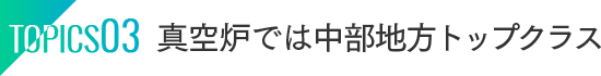 TOPICS03：真空炉では中部地方トップクラス